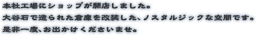 2012年、本社工場にショップが開店しました。大谷石で造られた倉庫を改装した、ノスタルジックな空間です。是非一度、お出かけくださいませ。